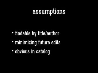 assumptions
• ﬁndable by title/author
• minimizing future edits
• obvious in catalog
 