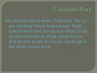 Favorite PartMy favorite part is when Peak and Sun-jo are climbing Mount Everest and Peak looked down and Sun-jo was about to fall on the mountain so Peak saved Sun-jo and let Sun-jo win so Sun-jo could get in the world record book.