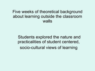 Five weeks of theoretical background about learning outside the classroom walls Students explored the nature and practicalities of student centered,  socio-cultural views of learning  