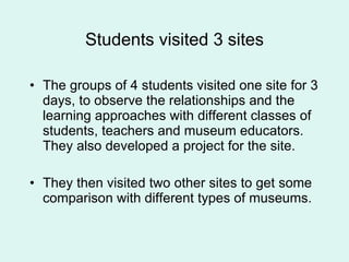 Students visited 3 sites The groups of 4 students visited one site for 3 days, to observe the relationships and the learning approaches with different classes of students, teachers and museum educators.  They also developed a project for the site. They then visited two other sites to get some comparison with different types of museums.  