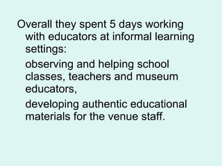 Overall they spent 5 days working with educators at informal learning settings:  observing and helping school classes, teachers and museum educators,  developing authentic educational materials for the venue staff. 