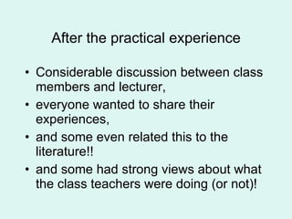 After the practical experience Considerable discussion between class members and lecturer,  everyone wanted to share their experiences,  and some even related this to the literature!! and some had strong views about what the class teachers were doing (or not)! 