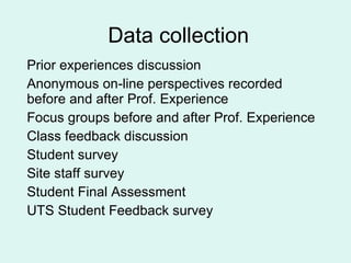 Data collection Prior experiences discussion Anonymous on-line perspectives recorded  before and after Prof. Experience  Focus groups before and after Prof. Experience Class feedback discussion Student survey Site staff survey Student Final Assessment UTS Student Feedback survey 