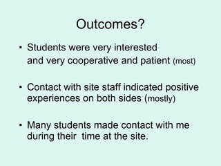 Outcomes? Students were very interested and very cooperative and patient  (most) Contact with site staff indicated positive experiences on both sides ( mostly) Many students made contact with me during their  time at the site. 