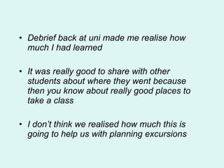 Debrief back at uni made me realise how much I had learned It was really good to share with other students about where they went because then you know about really good places to take a class I don’t think we realised how much this is going to help us with planning excursions 