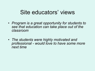Site educators’ views Program is a great opportunity for students to see that education can take place out of the classroom The students were highly motivated and professional - would love to have some more next time 