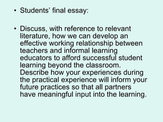 Students’ final essay: Discuss, with reference to relevant literature, how we can develop an effective working relationship between teachers and informal learning educators to afford successful student learning beyond the classroom.  Describe how your experiences during the practical experience will inform your future practices so that all partners have meaningful input into the learning. 
