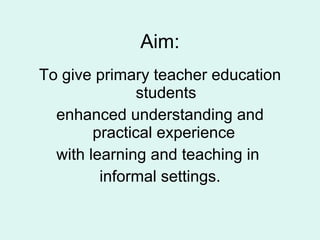 Aim: To give primary teacher education students enhanced understanding and practical experience  with learning and teaching in  informal settings. 