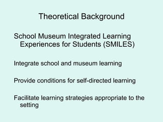 Theoretical Background School Museum Integrated Learning Experiences for Students (SMILES) Integrate school and museum learning Provide conditions for self-directed learning Facilitate learning strategies appropriate to the setting 