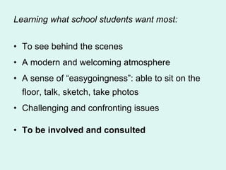 Learning what school students want most: To see behind the scenes A modern and welcoming atmosphere A sense of “easygoingness”: able to sit on the floor, talk, sketch, take photos Challenging and confronting issues To be involved and consulted 