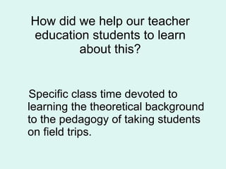 How did we help our teacher education students to learn about this? Specific class time devoted to learning the theoretical   background to the pedagogy of taking students on field trips. 