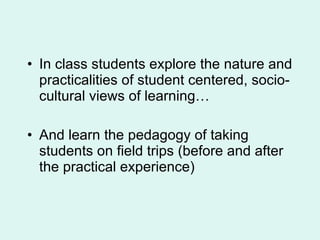 In class students explore the nature and practicalities of student centered, socio-cultural views of learning… And learn the pedagogy of taking students on field trips (before and after the practical experience) 