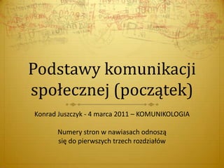 Podstawy komunikacji
społecznej (początek)
Konrad Juszczyk - 4 marca 2011 – KOMUNIKOLOGIA
Numery stron w nawiasach odnoszą
się do pierwszych trzech rozdziałów
 