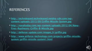 REFERENCES
• http://techreleased.techreleased.netdna-cdn.com/wp-
content/uploads/2013/09/Griffin-Missile-System.jpg
• http://navaltoday.com/wp-content/uploads/2012/04/Navy-
Fires-Raytheons-Griffin-B-Missile.jpg
• http://defense-update.com/images_lr/griffin.jpg
• http://www.airforce-technology.com/projects/griffin-missile-
system/griffin-missile-system1.html
 