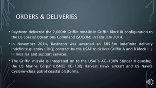 ORDERS & DELIVERIES
• Raytheon delivered the 2,000th Griffin missile in Griffin Block III configuration to
the US Special Operations Command (SOCOM) in February 2014.
• In November 2014, Raytheon was awarded an $85.5m indefinite delivery
indefinite quantity (IDIQ) contract by the USAF to deliver Griffin A and B Block II /
III missiles and support services.
• The Griffin missile is integrated on to the USAF's AC-130W Stinger II gunship,
the US Marine Corps' (USMC) KC-130J Harvest Hawk aircraft and US Navy's
Cyclone-class patrol coastal platforms.
 