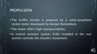 PROPULSION
• The Griffin missile is powered by a solid-propellant
rocket motor developed by Aerojet Rocketdyne.
• The motor offers high manoeuvrability.
• A control actuator system (CAS) installed in the rear
section controls the missile's movement.
 
