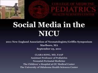 Social Media in the
            NICU
2011 New England Association of Neonatologists/Griffin Symposium
                         Marlboro, MA
                      September 23, 2011

                      CLARA SONG, MD, FAAP
                   Assistant Professor of Pediatrics
                    Neonatal-Perinatal Medicine
            The Children’s Hospital at OU Medical Center
          The University of Oklahoma Health Sciences Center
 