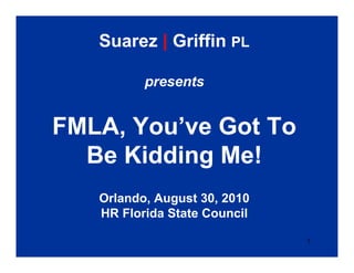 Suarez | Griffin PL

          presents


FMLA, You’ve Got To
  Be Kidding Me!
   Orlando, August 30, 2010
   HR Florida State Council

                              1
 