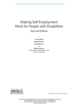 Making Self-Employment
Work for People with Disabilities
Second Edition
by
Cary Griffin
David Hammis
Beth Keeton
and
Molly Sullivan
Griffin-Hammis Associates, LLC
Florence, Montana
Baltimore • London • Sydney
BK-BRP-GRIFFIN-131097-FM.indd 3 30/01/14 8:18 PM
Excerpted from Making Self-Employment Work for People With Disabilities, Second Edition
by Cary Griffin M.A., David Hammis, Beth Keeton, & Molly Sullivan
Brookes Publishing | www.brookespublishing.com | 1-800-638-3775
© 2014 | All rights reserved
FOR MORE, go to http://www.brookespublishing.com/making-self-employment-work
 