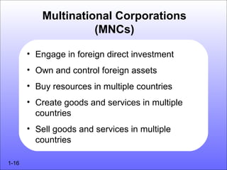 Multinational Corporations
                    (MNCs)

       • Engage in foreign direct investment
       • Own and control foreign assets
       • Buy resources in multiple countries
       • Create goods and services in multiple
         countries
       • Sell goods and services in multiple
         countries

1-16
 