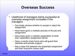 Overseas Success

        • Likelihood of managers being successful at
          overseas assignment increases if the
          managers
           – Can freely choose whether to accept or reject the
             assignment
           – Have been given a realistic preview of the job and
             assignment
           – Have been given a realistic expectation of what
             their repatriation assignment will be
           – Have a mentor back home who will guard their
             interests and provide support
           – See a clear link between the expatriate assignment
             and their long-term career path

20-24
 