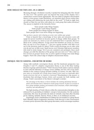 244          GROUP AND PUBLIC COMMUNICATION



HOW SHOULD WE THEN LIVE-IN A GROUP?
                 Browsing through a bookstore recently, I spotted the intriguing title How Should
                 We Then Live? The question goes way beyond the scope of this chapter, but a
                 scaled-down version seems appropriate. The core claim of adaptive structuration
                 theory is that groups create themselves, yet members don't always realize they
                 are crafting and reinforcing the tools that do the work. 25 If Poole is right, how
                 should we then live our lives with others in a task group that makes decisions?
                 The answer is implicit in the hierarchy below:
                               Some people make things happen.
                           Some people watch things happen.
                        Some people have things happen to them.
                     Some people don't even know things are happening.
                 Step up from a passive role to having an active voice within your group!
                      Poole is hopeful that a knowledge of how rules and resources work will
                 equip low-power members to become agents of change within their groups: "If
                 actors are unaware of a factor or do not understand how it operates, then it is
                 likely to be a strong influence. To the extent that members are aware of a factor,
                 they can use it or even change it.,,26 Are you a group member with little or no
                 say in the decisions made by others? Poole would encourage you to alter what
                 you do and say in little ways. Small moves won't threaten high-power members
                 who tend to resist change. Yet if you are consistent and persistent, these small
                 changes can shift the direction of the group and your role in itY How shall we
                 live our lives in groups? Aware, free, as active agents of change who make things
                 happen. That's the critical edge of adaptive structuration theory.


CRITIQUE: TIED TO GIDDENS-FOR BETTER OR WORSE
                 Along with symbolic convergence theory and the functional perspective (see
                 Chapters 3 and 17), adaptive structuration theory is one of the three leading
                 theories of group communication. 28 That's because Poole makes a serious attempt
                 to deal with the dilemmas of change versus stability, and free will versus deter­
                 minism in the context of group decision making. In essence, he asks, What hap­
                 pens when an irresistible force (freely chosen human action) meets an immovable object
                 (group structures that are no respecters of persons)? Structuration is his answer- a
                 resolution that privileges human choice and accounts for both stability and
                 change. Poole's assessment of his theory's strength is similar:
                     The advantage of this theory is that it mediates the seeming dichotomy between
                     action and structure that is inherent in much group research. It gives an account of
                     how group members produce and maintain social structures, which acknowledges
                     creativity and self-reflexivity.29

                      The high standing of Poole's theory within the communication discipline is also
                 enhanced by its grounding in Giddens' concept of structuration. For the academic
                 community, this close tie provides the kind of scholarly clout that other theorists
                 get by claiming Aristotle, Darwin, Freud, or Marx as an intellectual ancestor.
                      Surprisingly, Poole's indebtedness to Giddens has not resulted in a group theory
                 that's blatantly critical of oppressive structures. Poole does try to raise consciousness
                 of unseen power dynamics that affect group discussion, and he encourages members
 