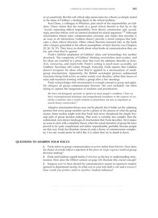 CHA PTER 18: ADAPTIVE STRLTCTLTRATION THEORY               245


               to act assertively. But this soft critical edge seems tame for a theory so deeply rooted
               in the ideas of Giddens, a leading figure in the critical tradition.
                    Ken Chase, a colleague at Wheaton, puts much of the responsibility on Gid­
               dens. Chase claims that the mark of a good critical theorist is that he or she
               "avoids separating ethical responsibility from theory construction and, accord­
               ingly, provides theory with an internal standard for moral argument.,,30 Although
               structuration theory takes communication seriously and claims that morality is
               an issue in all interactions, Giddens doesn't provide a moral compass that indi­
               cates a clear ethical direction. Other critical theorists featured later in the book
               offer critiques grounded in the ethical assumptions of their theories (see Chapters
               20, 26, 34, 35). They leave no doubt about what kinds of communication they are
               for, and what they're against.
                    Poole's faithful adaptation of Giddens' ideas and terminology has another
               drawback. The complexity of Giddens' thinking overwhelms most readers, and
               his ideas are couched in a prose style that even his admirers describe as dense,
               thick, unforgiving, and impenetrable. Poole's writing is much more accessible, yet
               Giddens' heaviness still comes through. Ironically, Poole reports that Giddens
               doesn't recognize his ideas when they're applied in a microanalysis of small­
               group structuration. Apparently, the British sociologist pictures sedimented
               structures being built across an entire society over decades, rather than layers of
               rules and resources forming within a group after a few meetings.
                    Poole acknowledges that structuration is a tough concept to grasp and apply.
               He critiques all group communication theories- his own included- for often
               failing to capture the imagination of students and practitioners:
                   We have not intrigued, puzzled, or spoken to most people's condition. I fear we
                   have overemphasized technique and propositional soundness at the expense of cre­
                   ativity. Creativity and a certain element of playfulness are just as important as
                   sound theory construction. 31

                     Adaptive structuration theory may not be playful, but it holds out the satisfying
               promise that every group member can be a player in the process of what the group
               creates. Some readers might wish that Poole had never abandoned the simple five­
               step path of group decision making. That route is certainly less complex than the
               sedimented, rock-strewn landscape of structuration that Poole describes. Yet it makes
               no sense to stick with a simplistic theory when the actual dynamics of group life have
               proved to be quite complicated and rather unpredictable, probably because people
               are that way. Poole has therefore chosen to craft a theory of commensurate complex­
               ity. I for one would prefer he tell it like it is rather than try to dumb it down.


QUESTIONS TO SHARPEN YOUR FOCUS
               1. Poole refers to group communication as action rather than behavior. How does
               his choice of words reflect a rejection of the phase or single-sequence model of group
               decision making?
               2. Poole and Giddens regard duality of structure as the key to understanding struc­
               turation. How does the Dilbert cartoon on page 243 illustrate this crucial concept?
               3. Suppose you've been elected by communication majors to represent student
               opinion to department faculty. In what way is your role both a rule and a resource?
               How could you produce and / or reproduce student influence?
 