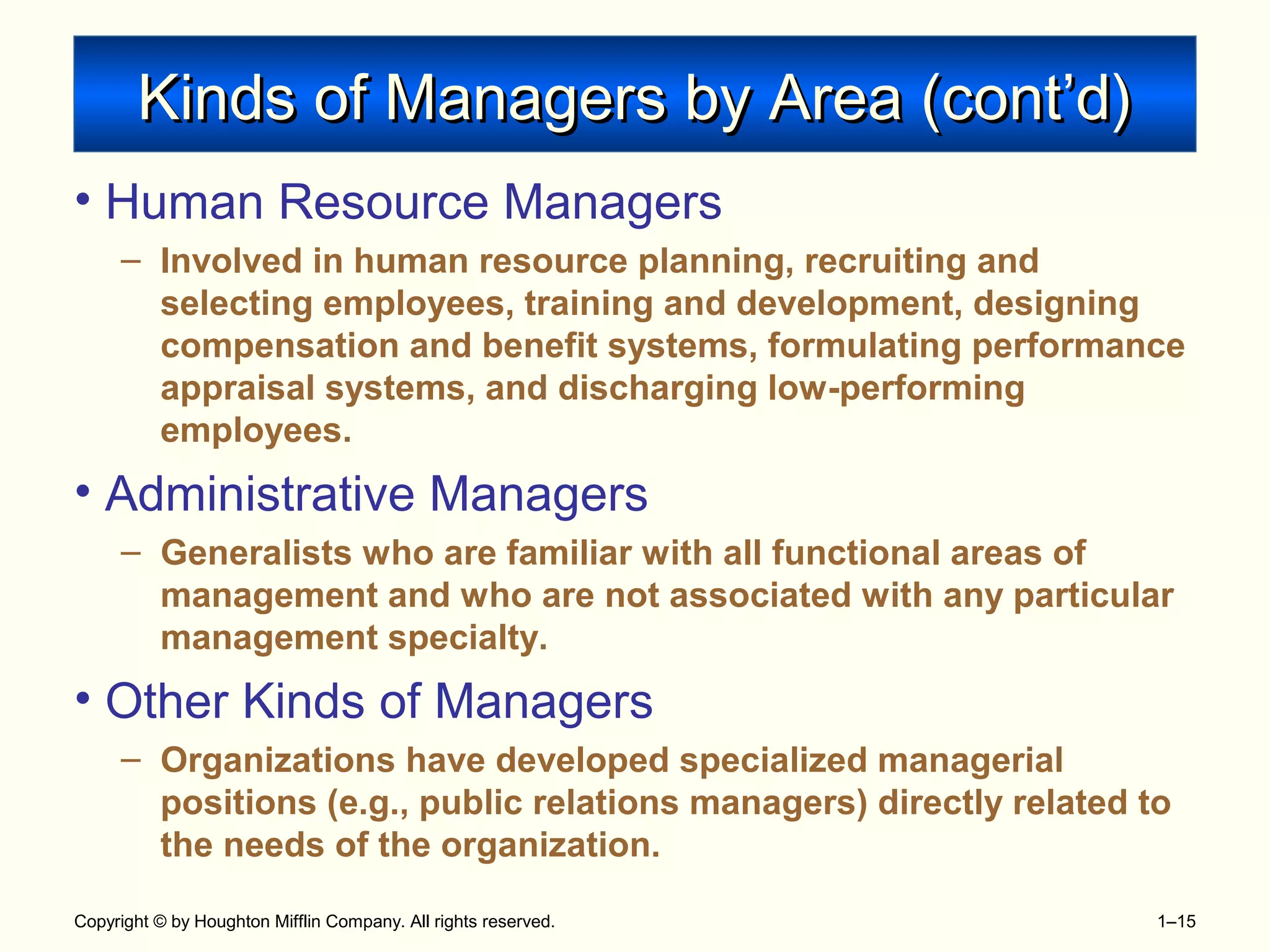 Copyright © by Houghton Mifflin Company. All rights reserved. 1–15
Kinds of Managers by Area (cont’d)Kinds of Managers by Area (cont’d)
• Human Resource Managers
– Involved in human resource planning, recruiting and
selecting employees, training and development, designing
compensation and benefit systems, formulating performance
appraisal systems, and discharging low-performing
employees.
• Administrative Managers
– Generalists who are familiar with all functional areas of
management and who are not associated with any particular
management specialty.
• Other Kinds of Managers
– Organizations have developed specialized managerial
positions (e.g., public relations managers) directly related to
the needs of the organization.
 
