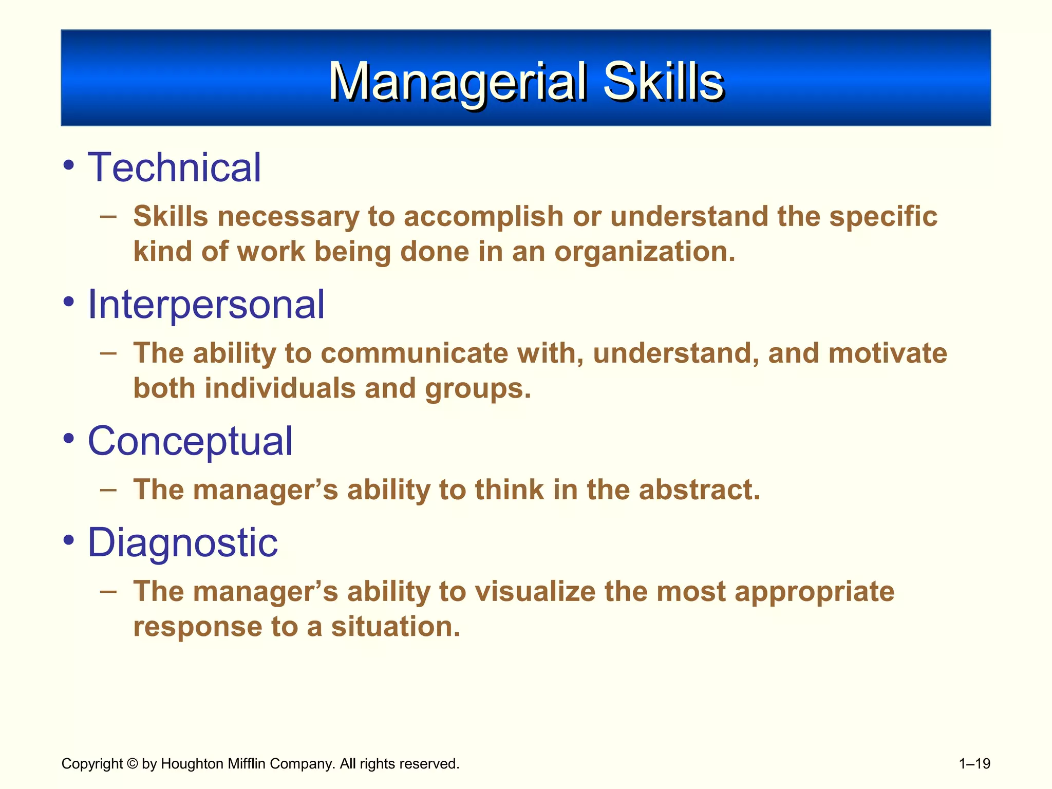 Copyright © by Houghton Mifflin Company. All rights reserved. 1–19
Managerial SkillsManagerial Skills
• Technical
– Skills necessary to accomplish or understand the specific
kind of work being done in an organization.
• Interpersonal
– The ability to communicate with, understand, and motivate
both individuals and groups.
• Conceptual
– The manager’s ability to think in the abstract.
• Diagnostic
– The manager’s ability to visualize the most appropriate
response to a situation.
 