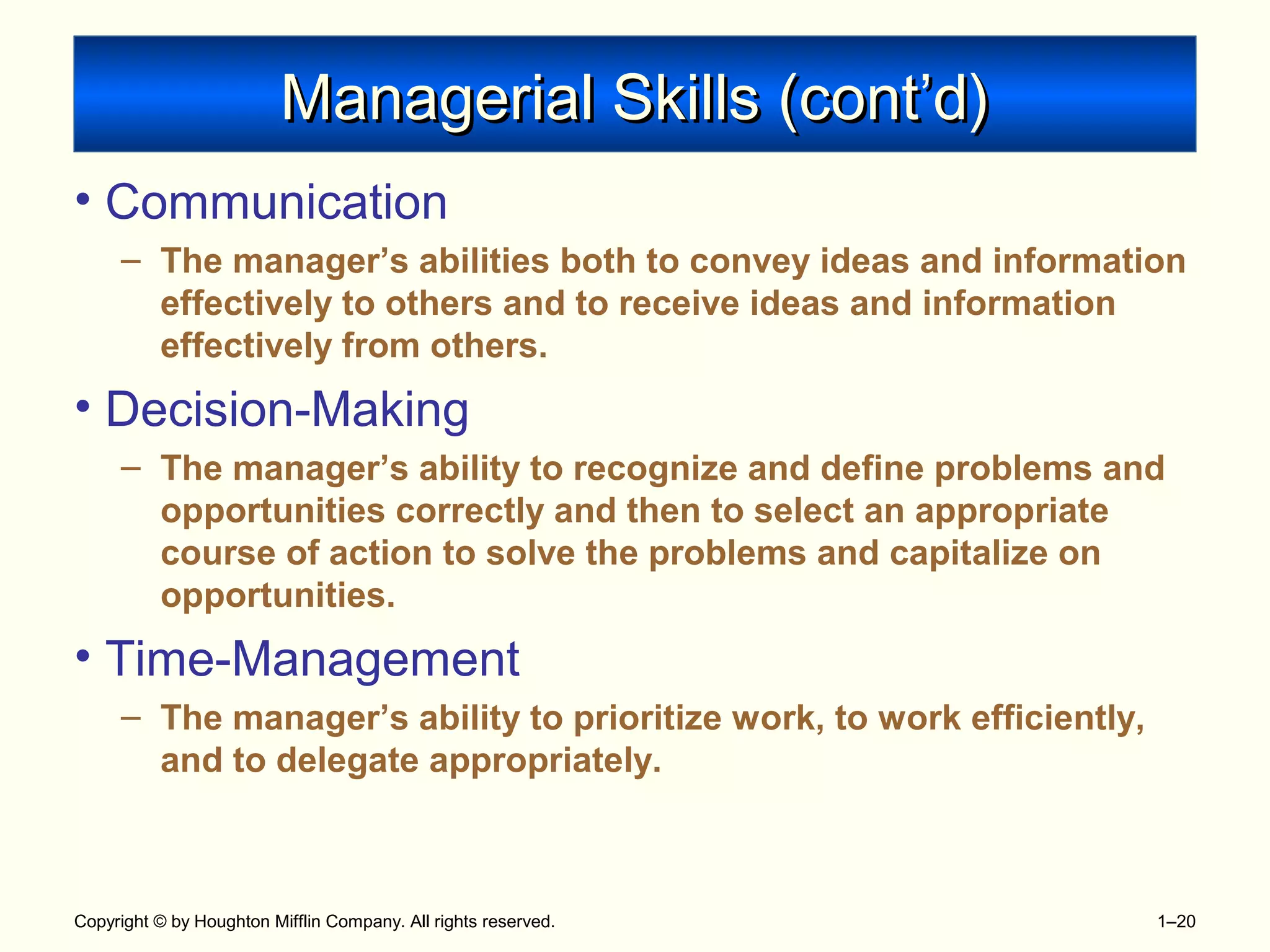 Copyright © by Houghton Mifflin Company. All rights reserved. 1–20
Managerial Skills (cont’d)Managerial Skills (cont’d)
• Communication
– The manager’s abilities both to convey ideas and information
effectively to others and to receive ideas and information
effectively from others.
• Decision-Making
– The manager’s ability to recognize and define problems and
opportunities correctly and then to select an appropriate
course of action to solve the problems and capitalize on
opportunities.
• Time-Management
– The manager’s ability to prioritize work, to work efficiently,
and to delegate appropriately.
 