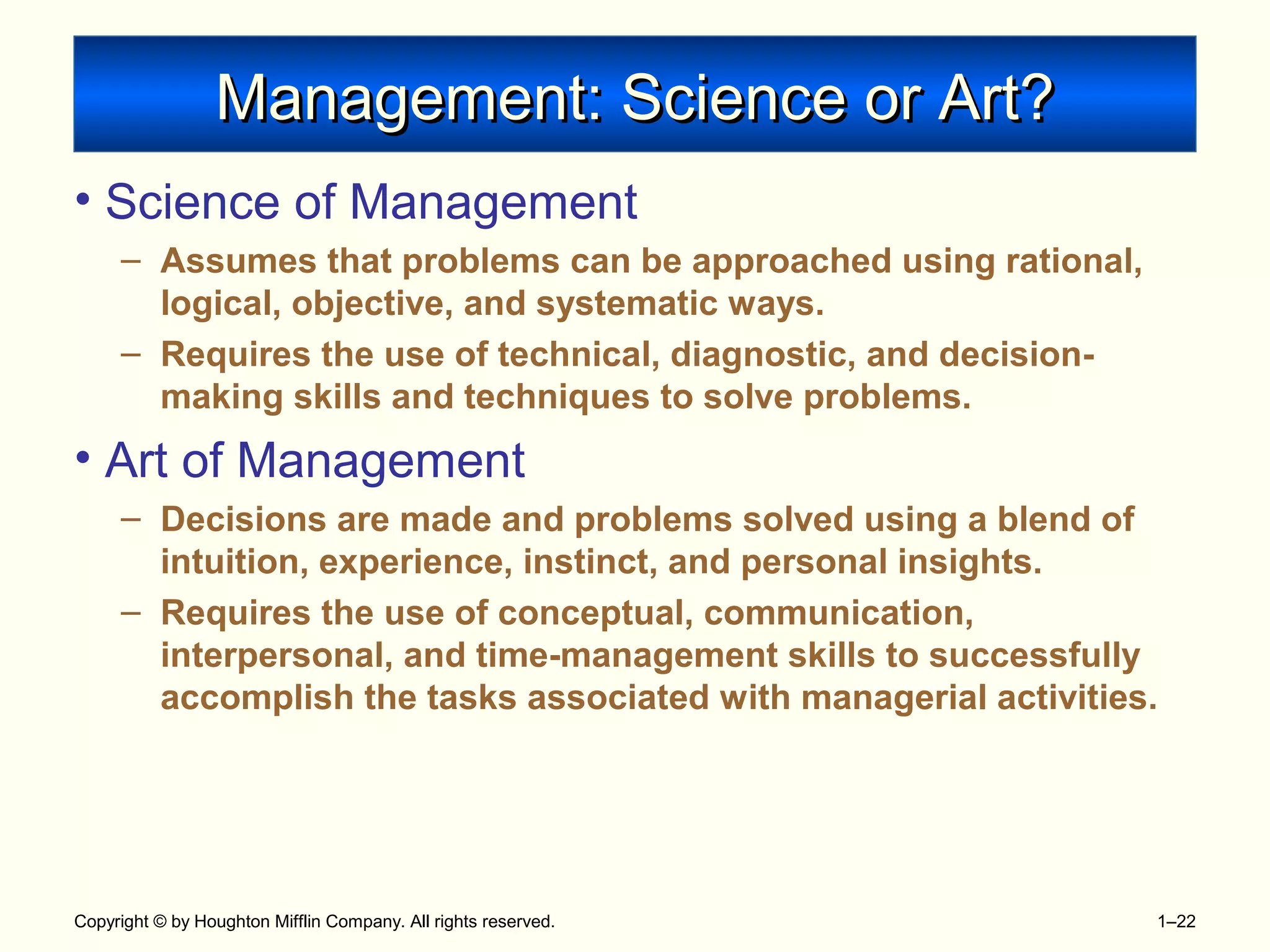 Copyright © by Houghton Mifflin Company. All rights reserved. 1–22
Management: Science or Art?Management: Science or Art?
• Science of Management
– Assumes that problems can be approached using rational,
logical, objective, and systematic ways.
– Requires the use of technical, diagnostic, and decision-
making skills and techniques to solve problems.
• Art of Management
– Decisions are made and problems solved using a blend of
intuition, experience, instinct, and personal insights.
– Requires the use of conceptual, communication,
interpersonal, and time-management skills to successfully
accomplish the tasks associated with managerial activities.
 