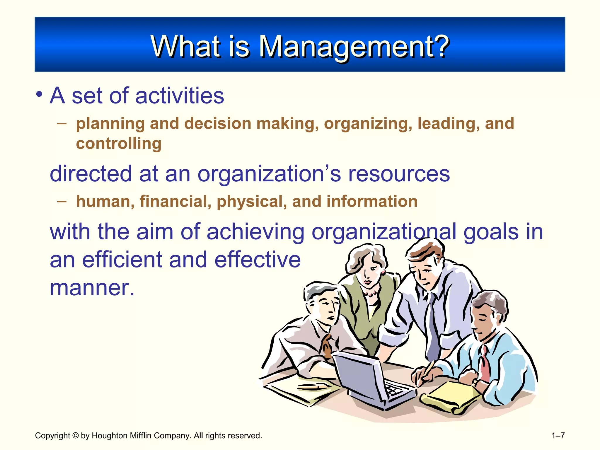 Copyright © by Houghton Mifflin Company. All rights reserved. 1–7
What is Management?What is Management?
• A set of activities
– planning and decision making, organizing, leading, and
controlling
directed at an organization’s resources
– human, financial, physical, and information
with the aim of achieving organizational goals in
an efficient and effective
manner.
 
