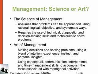 Management: Science or Art?
• The Science of Management
– Assumes that problems can be approached using
rational, logical, objective, and systematic ways.
– Requires the use of technical, diagnostic, and
decision-making skills and techniques to solve
problems.
• Art of Management
– Making decisions and solving problems using a
blend of intuition, experience, instinct, and
personal insights.
– Using conceptual, communication, interpersonal,
and time-management skills to accomplish the
tasks associated with managerial activities.
 