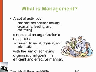 What is Management?
• A set of activities
– planning and decision making,
organizing, leading, and
controlling
directed at an organization’s
resources
– human, financial, physical, and
information
with the aim of achieving
organizational goals in an
efficient and effective manner.
 