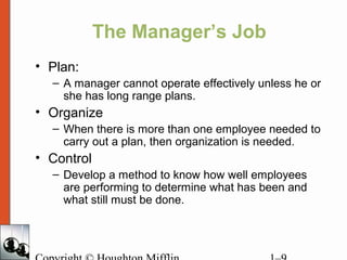 The Manager’s Job
• Plan:
– A manager cannot operate effectively unless he or
she has long range plans.
• Organize
– When there is more than one employee needed to
carry out a plan, then organization is needed.
• Control
– Develop a method to know how well employees
are performing to determine what has been and
what still must be done.
 
