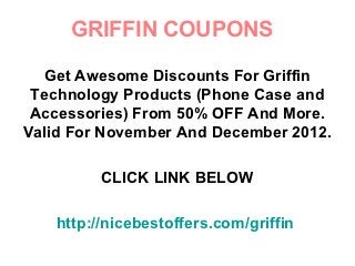 GRIFFIN COUPONS

  Get Awesome Discounts For Griffin
 Technology Products (Phone Case and
 Accessories) From 50% OFF And More.
Valid For November And December 2012.

          CLICK LINK BELOW

    http://nicebestoffers.com/griffin
 