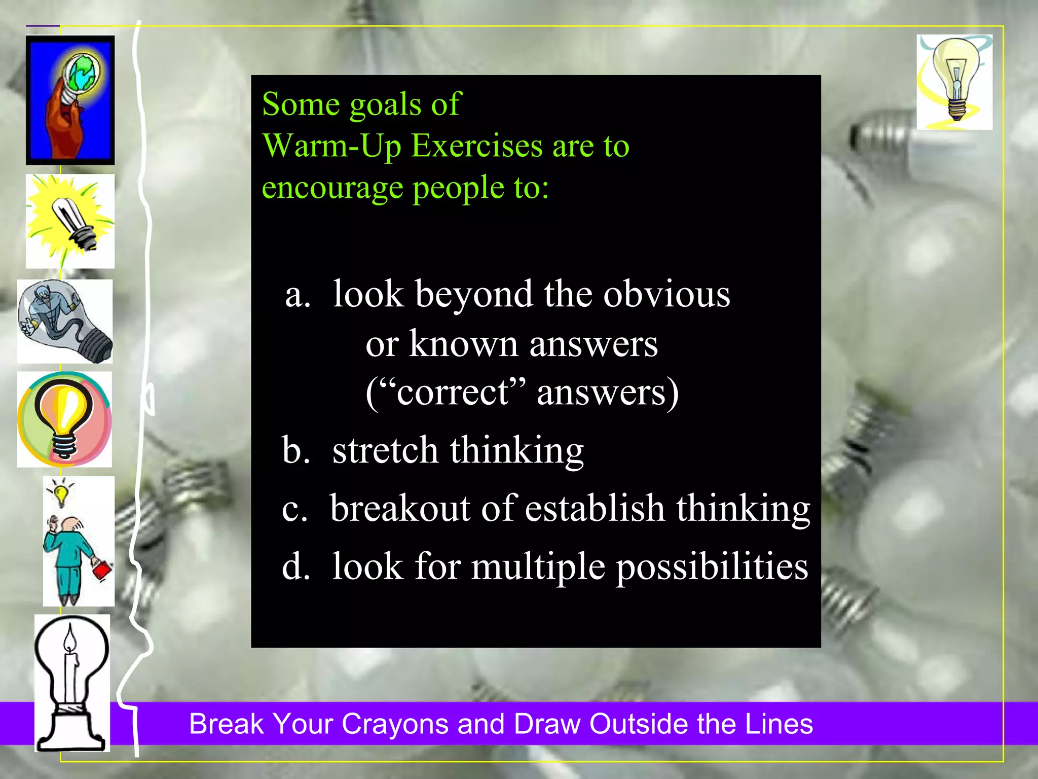Some goals of Warm-Up Exercises are to  encourage people to: a.  look beyond the obvious  or known answers  (“correct” answers)  b.  stretch thinking c.  breakout of establish thinking d.  look for multiple possibilities 