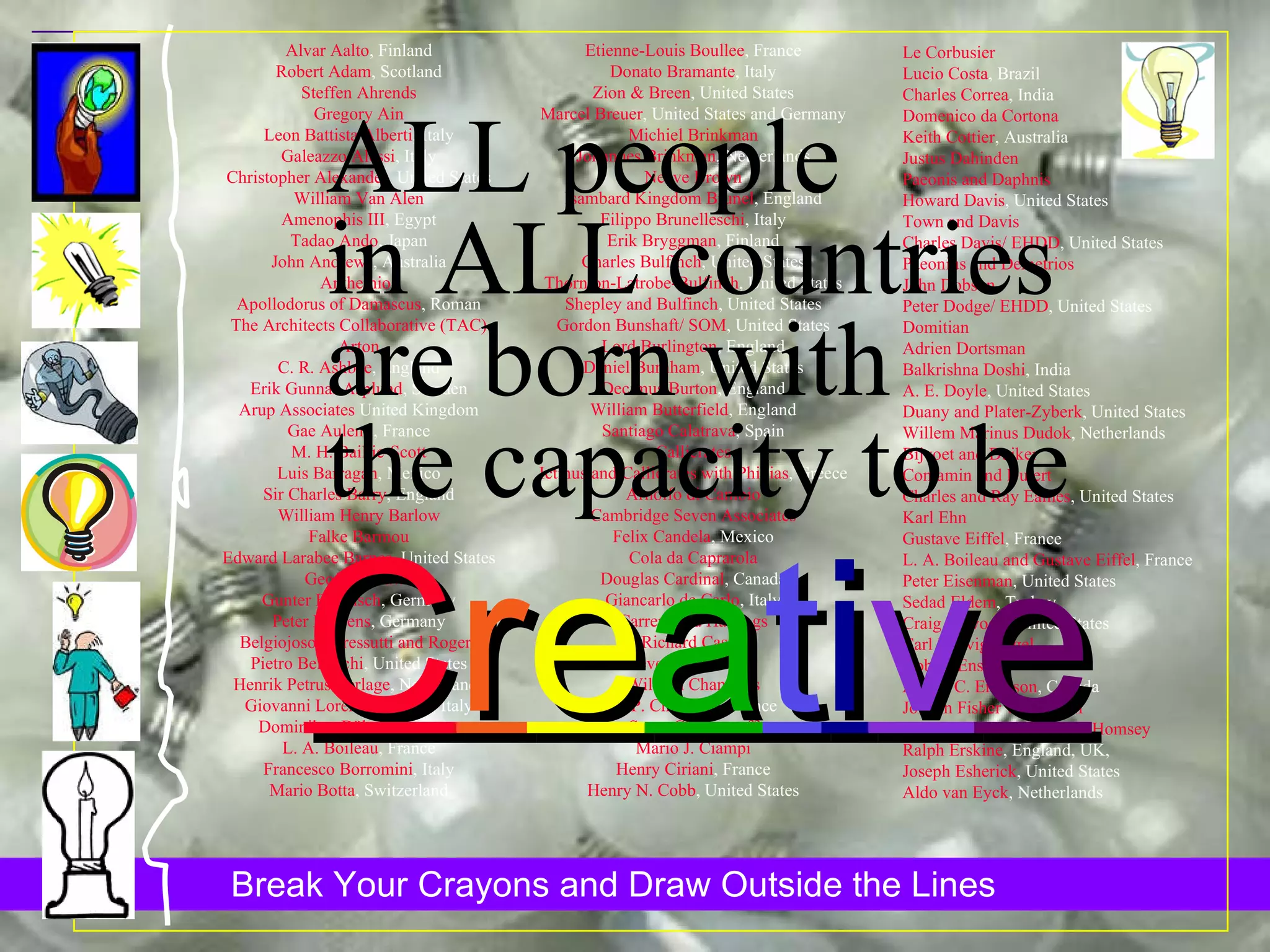 Le Corbusier Lucio Costa , Brazil Charles Correa , India Domenico da Cortona Keith Cottier , Australia Justus Dahinden Paeonis and Daphnis Howard Davis , United States Town and Davis Charles Davis/ EHDD , United States Paeonius and Demetrios John Dobson Peter Dodge/ EHDD , United States Domitian Adrien Dortsman Balkrishna Doshi , India A. E. Doyle , United States Duany and Plater-Zyberk , United States Willem Marinus Dudok , Netherlands Bijvoet and Duiker Contamin and Dutert Charles and Ray Eames , United States Karl Ehn Gustave Eiffel , France L. A. Boileau and Gustave Eiffel , France Peter Eisenman , United States Sedad Eldem , Turkey Craig Ellwood , United States Carl Ludvig Engel Kobori Enshu Arthur C. Erickson , Canada Johann Fisher von Erlach Joseph Esherick, Esherick Homsey  Ralph Erskine , England, UK,  Joseph Esherick , United States Aldo van Eyck , Netherlands Alvar Aalto , Finland Robert Adam , Scotland Steffen Ahrends Gregory Ain Leon Battista Alberti , Italy Galeazzo Alessi , Italy Christopher Alexander , United States William Van Alen Amenophis III , Egypt Tadao Ando , Japan John Andrews , Australia Anthemios Apollodorus of Damascus , Roman The Architects Collaborative (TAC) Arton C. R. Ashbee , England Erik Gunnar Asplund , Sweden Arup Associates  United Kingdom Gae Aulenti , France M. H. Baillie-Scott Luis Barragan , Mexico Sir Charles Barry , England William Henry Barlow Falke Barmou Edward Larabee Barnes , United States Geoffrey Bawa Gunter Behnisch , Germany Peter Behrens , Germany Belgiojoso, Peressutti and Rogers Pietro Belluschi , United States Henrik Petrus Berlage , Netherlands Giovanni Lorenzo Bernini , Italy Dominikus Böhm , Germany L. A. Boileau , France Francesco Borromini , Italy Mario Botta , Switzerland Etienne-Louis Boullee , France Donato Bramante , Italy Zion & Breen , United States Marcel Breuer , United States and Germany Michiel Brinkman Johannes Brinkman , Netherlands Neave Brown Isambard Kingdom Brunel , England Filippo Brunelleschi , Italy Erik Bryggman , Finland Charles Bulfinch , United States Thornton-Latrobe-Bulfinch , United States Shepley and Bulfinch , United States Gordon Bunshaft/ SOM , United States Lord Burlington , England Daniel Burnham , United States Decimus Burton , England William Butterfield , England Santiago Calatrava , Spain Callicrates Ictinus and Callicrates with Phidias , Greece Arnolfo di Cambio Cambridge Seven Associates Felix Candela , Mexico Cola da Caprarola Douglas Cardinal , Canada Giancarlo de Carlo , Italy Carrere and Hastings Richard Castle Severus and Celer William Chambers G. P. Chedanne , France Serge Chermayeff Mario J. Ciampi Henry Ciriani , France Henry N. Cobb , United States ALL people in ALL countries are born with the capacity to be C r e a t i v e 