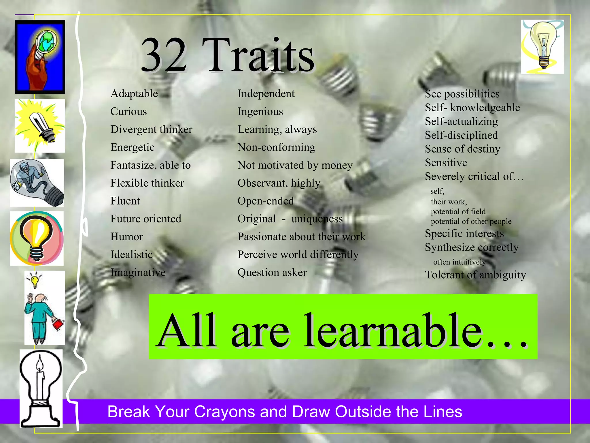 32 Traits See possibilities Self- knowledgeable Self-actualizing Self-disciplined Sense of destiny Sensitive Severely critical of… self,  their work,  potential of field  potential of other people Specific interests Synthesize correctly  often intuitively Tolerant of ambiguity Adaptable Curious Divergent thinker Energetic Fantasize, able to Flexible thinker Fluent Future oriented Humor Idealistic Imaginative Independent Ingenious Learning, always Non-conforming Not motivated by money Observant, highly Open-ended Original  -  uniqueness Passionate about their work Perceive world differently Question asker All are learnable… 
