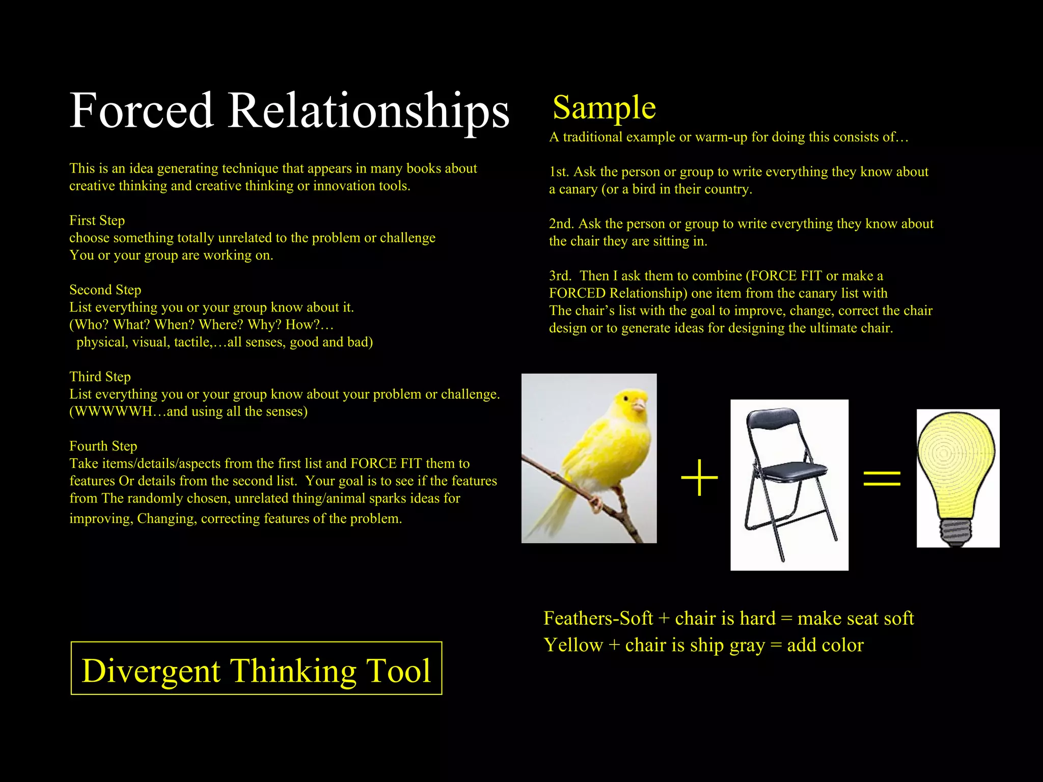 Forced Relationships This is an idea generating technique that appears in many books about creative thinking and creative thinking or innovation tools. First Step choose something totally unrelated to the problem or challenge You or your group are working on. Second Step List everything you or your group know about it. (Who? What? When? Where? Why? How?… physical, visual, tactile,…all senses, good and bad) Third Step List everything you or your group know about your problem or challenge. (WWWWWH…and using all the senses) Fourth Step Take items/details/aspects from the first list and FORCE FIT them to features Or details from the second list.  Your goal is to see if the features from The randomly chosen, unrelated thing/animal sparks ideas for improving, Changing, correcting features of the problem.   A traditional example or warm-up for doing this consists of… 1st. Ask the person or group to write everything they know about a canary (or a bird in their country. 2nd. Ask the person or group to write everything they know about the chair they are sitting in. 3rd.  Then I ask them to combine (FORCE FIT or make a FORCED Relationship) one item from the canary list with  The chair’s list with the goal to improve, change, correct the chair design or to generate ideas for designing the ultimate chair. Sample + = Feathers-Soft + chair is hard = make seat soft Yellow + chair is ship gray = add color Divergent Thinking Tool 
