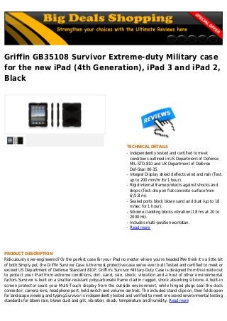 Griffin GB35108 Survivor Extreme-duty Military case
for the new iPad (4th Generation), iPad 3 and iPad 2,
Black
TECHNICAL DETAILS
Independently tested and certified to meetq
conditions outlined in US Department of Defense
MIL-STD-810 and UK Department of Defense
Def-Stan 00-35.
Integral Display shield deflects wind and rain (Test:q
up to 200 mm/hr for 1 hour).
Rigid internal frame protects against shocks andq
drops (Test: drop on flat concrete surface from
6'/1.8 m).
Sealed ports block blown sand and dust (up to 18q
m/sec for 1 hour).
Silicone cladding blocks vibration (18 hrs at 20 toq
2000 Hz).
Includes multi-position workstan.q
Read moreq
PRODUCT DESCRIPTION
Ridiculously over-engineered? Or the perfect case for your iPad no matter where you're headed?We think it's a little bit
of both.Simply put, the Griffin Survivor Case is the most protective case we've ever built.Tested and certified to meet or
exceed US Department of Defense Standard 810F, Griffin's Survivor Military-Duty Case is designed from the inside out
to protect your iPad from extreme conditions, dirt, sand, rain, shock, vibration and a host of other environmental
factors.Survivor is built on a shatter-resistant polycarbonate frame clad in rugged, shock absorbing silicone. A built-in
screen protector seals your Multi-Touch display from the outside environment, while hinged plugs seal the dock
connector, camera lens, headphone port, hold switch and volume controls. The included stand clips on, then folds open
for landscape viewing and typing.Survivor is independently tested and verified to meet or exceed environmental testing
standards for blown rain, blown dust and grit, vibration, shock, temperature and humidity. Read more
 