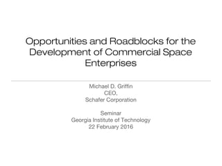 Opportunities and Roadblocks for the
Development of Commercial Space
Enterprises
Michael D. Griffin
CEO,
Schafer Corporation
Seminar
Georgia Institute of Technology
22 February 2016
 