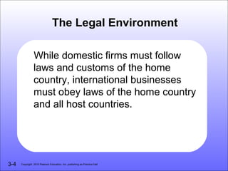 The Legal Environment

                While domestic firms must follow
                laws and customs of the home
                country, international businesses
                must obey laws of the home country
                and all host countries.




3-4   Copyright 2010 Pearson Education, Inc. publishing as Prentice Hall
 
