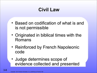 Civil Law

       • Based on codification of what is and
         is not permissible
       • Originated in biblical times with the
         Romans
       • Reinforced by French Napoleonic
         code
       • Judge determines scope of
         evidence collected and presented
3-8   Copyright 2010 Pearson Education, Inc. publishing as Prentice Hall
 