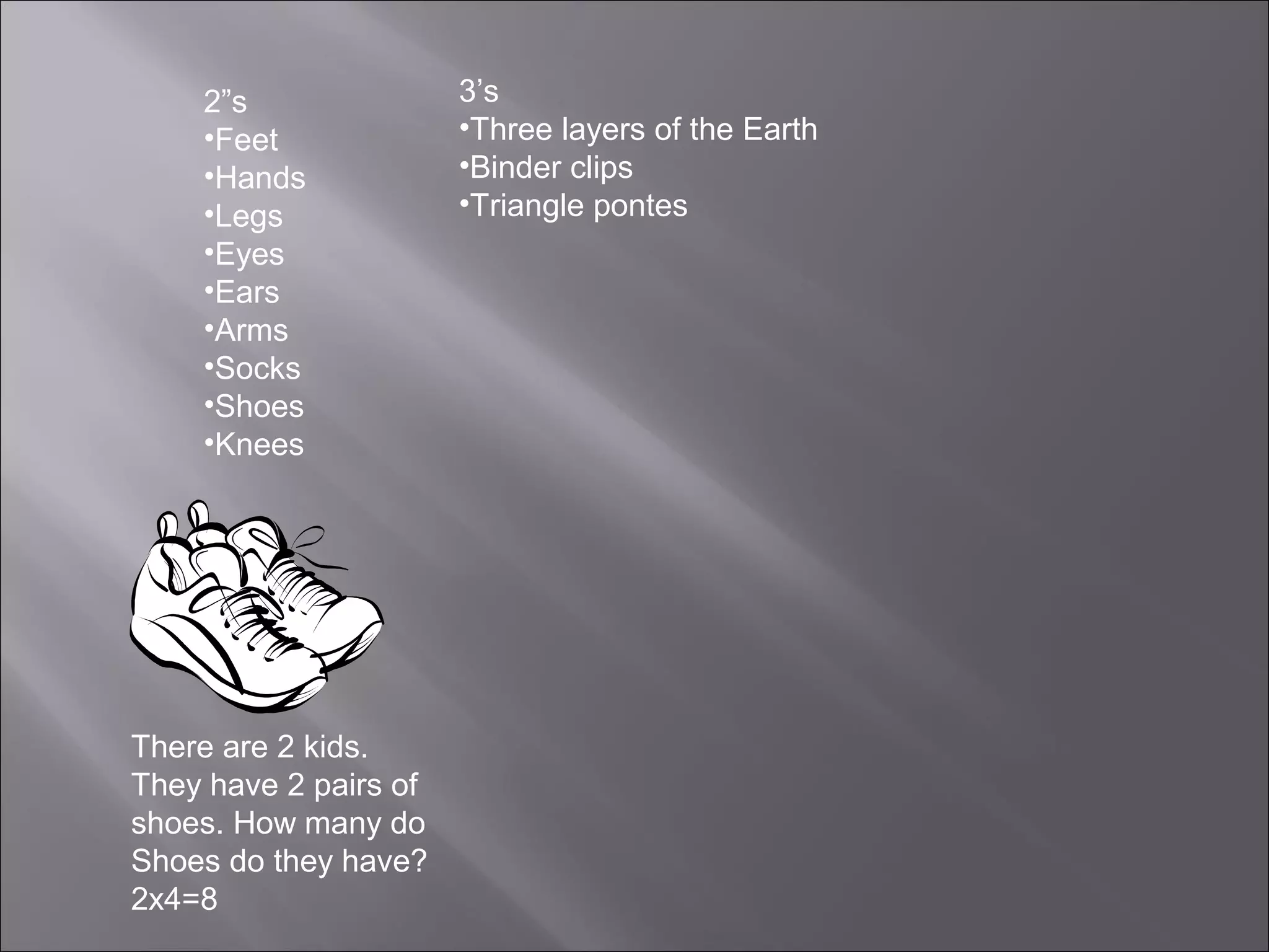 2”s                3’s
    •Feet              •Three layers of the Earth
    •Hands             •Binder clips
    •Legs              •Triangle pontes
    •Eyes
    •Ears
    •Arms
    •Socks
    •Shoes
    •Knees




There are 2 kids.
They have 2 pairs of
shoes. How many do
Shoes do they have?
2x4=8
 