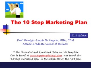 The 10 Step Marketing Plan
Prof. Remigio Joseph De Ungria, MBA, CDM
Ateneo Graduate School of Business
2011 Edition
** The Illustrated and Annotated Guide to this Template
Can be found at www.hypermarketing2.com. Just search for
“10 step marketing plan” in the search box on the right side.
 