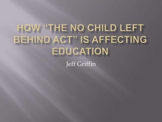 How “The No Child Left Behind Act” is affecting Education Jeff Griffin 