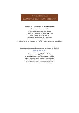 The following document is an archived chapter
                        from a previous edition of
                A First Look at Communication Theory
             by Em Griffin, the leading college text in the
                     field of communication theory
               (all editions published by McGraw-Hill).

The theory is no longer covered in a full chapter of the current edition.



    This document is posted on the resource website for the text
                       www.afirstlook.com

                All material is copyright © Em Griffin
            or used by permission of the copyright holder
             (Note that some cartoons reproduced in the textbook
           could not be included in the archived documents because
              copyright permission does not extend to online use.)
 