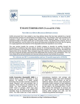 UPDATE NOTE
                                                         Medical Device Industry            June 13, 2011

                                                                             KEITH A. MARKEY, PH.D., M.B.A.
                                                                                               212-514-7914
                                                                              KMARKEY@GRIFFINSECURITIES.COM


                   UNILIFE CORPORATION (NASDAQGM: UNIS)
                       NEW DEVICE OPENS BUSINESS OPPORTUNITIES
Unilife announced that it has created a new drug delivery device that has been selected by a top-tier
pharmaceutical company for clinical testing of a biological drug. The prototype, which was provided to the
customer in April, will support targeted organ delivery of the therapeutic agent. The clinical trial is
expected to begin in the fourth quarter 2011 or first quarter of 2012. The identity of the customer, terms of
the initial agreement, and the nature of the device are being kept confidential at this time. But the signing
of a supply agreement and shipment of the disposable device are expected to occur shortly.

The new product heralds the success of Unilife’s strategy to diversify its portfolio through the
development of additional high-value delivery devices for the pharmaceutical industry. The Company’s
goal is to become a one-stop-shop for delivery technology suitable for drugs of the future. We believe the
opportunities will be abundant. Many biological drugs and vaccines have special handling requirements
and drug companies will likely seek devices that differentiate their products in the marketplace. Then, too,
more drugs will be self-administered and improved delivery devices may facilitate this process.

      We reiterate our BUY recommendation and our 12-month target price of $10.50.

 Share Price (6/10/11)          $4.38                     12-Month Price Chart
 52-Week Price Low / High       $3.85 - $7.08
 Mkt. Capitalization (issued)   $279.7 million
 Shares Outstanding (issued)    63.85 million
 Avg Trading Volume (3 mo.)     212,848
 12-month Target Price          $10.50
 Website                        www.unilife.com
 FY 2011 Loss per share         ($0.68)
                                                          Source: BigCharts.com
 FY 2012 Loss per share         ($0.49)


Unilife Corporation (NasdaqGM: UNIS) is a                 subcutaneous injections, and syringes with
medical device company specializing in drug               interchangeable needles have been developed
delivery. Its hallmark is a safety syringe                for other uses. These products, as well as
technology that provides automatic activation of          additional delivery devices under development,
needle retraction and user-controlled rate of             will enable Unilife customers to help healthcare
retraction. These features are preferred by the           providers meet new safety regulations that will
OSHA. The most important product line is                  go into effect in the European Union in 2013.
Unifill® brand of syringes, which have glass              Other factors that distinguish its products are
barrels and are designed to be prefilled with             their ease of use, size, cost savings relative to
injectable drugs by pharmaceutical manufac-               existing safety syringes and vials, and the
turers. The initial model has a fixed needle for          underpinning patented technologies.

Griffin Securities, Inc., 17 State Street, New York, NY, 10004 www.GriffinSecurities.com                   1
                           Please Review Disclosures on Page 5 of this Research Report
 