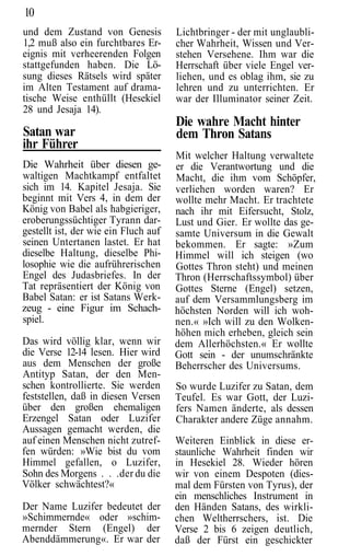 10
und dem Zustand von Genesis           Lichtbringer - der mit unglaubli-
1,2 muß also ein furchtbares Er-      cher Wahrheit, Wissen und Ver-
eignis mit verheerenden Folgen        stehen Versehene. Ihm war die
stattgefunden haben. Die Lö-          Herrschaft über viele Engel ver-
sung dieses Rätsels wird später       liehen, und es oblag ihm, sie zu
im Alten Testament auf drama-         lehren und zu unterrichten. Er
tische Weise enthüllt (Hesekiel       war der Illuminator seiner Zeit.
28 und Jesaja 14).
                                      Die wahre Macht hinter
Satan war                             dem Thron Satans
ihr Führer
                                      Mit welcher Haltung verwaltete
Die Wahrheit über diesen ge-          er die Verantwortung und die
waltigen Machtkampf entfaltet         Macht, die ihm vom Schöpfer,
sich im 14. Kapitel Jesaja. Sie       verliehen worden waren? Er
beginnt mit Vers 4, in dem der        wollte mehr Macht. Er trachtete
König von Babel als habgieriger,      nach ihr mit Eifersucht, Stolz,
eroberungssüchtiger Tyrann dar-       Lust und Gier. Er wollte das ge-
gestellt ist, der wie ein Fluch auf   samte Universum in die Gewalt
seinen Untertanen lastet. Er hat      bekommen. Er sagte: »Zum
dieselbe Haltung, dieselbe Phi-       Himmel will ich steigen (wo
losophie wie die aufrührerischen      Gottes Thron steht) und meinen
Engel des Judasbriefes. In der        Thron (Herrschaftssymbol) über
Tat repräsentiert der König von       Gottes Sterne (Engel) setzen,
Babel Satan: er ist Satans Werk-      auf dem Versammlungsberg im
zeug - eine Figur im Schach-          höchsten Norden will ich woh-
spiel.                                nen.« »Ich will zu den Wolken-
                                      höhen mich erheben, gleich sein
Das wird völlig klar, wenn wir        dem Allerhöchsten.« Er wollte
die Verse 12-14 lesen. Hier wird      Gott sein - der unumschränkte
aus dem Menschen der große            Beherrscher des Universums.
Antityp Satan, der den Men-
schen kontrollierte. Sie werden       So wurde Luzifer zu Satan, dem
feststellen, daß in diesen Versen     Teufel. Es war Gott, der Luzi-
über den großen ehemaligen            fers Namen änderte, als dessen
Erzengel Satan oder Luzifer           Charakter andere Züge annahm.
Aussagen gemacht werden, die
auf einen Menschen nicht zutref-      Weiteren Einblick in diese er-
fen würden: »Wie bist du vom          staunliche Wahrheit finden wir
Himmel gefallen, o Luzifer,           in Hesekiel 28. Wieder hören
Sohn des Morgens . . .der du die      wir von einem Despoten (dies-
Völker schwächtest?«                  mal dem Fürsten von Tyrus), der
                                      ein menschliches Instrument in
Der Name Luzifer bedeutet der         den Händen Satans, des wirkli-
»Schimmernde« oder »schim-            chen Weltherrschers, ist. Die
mernder Stern (Engel) der             Verse 2 bis 6 zeigen deutlich,
Abenddämmerung«. Er war der           daß der Fürst ein geschickter
 